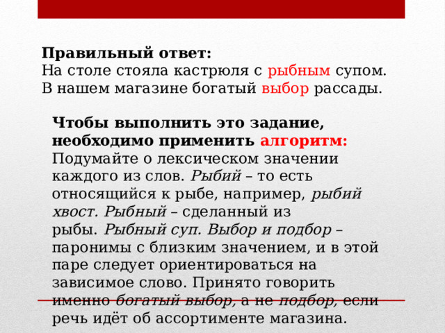 Правильный ответ: На столе стояла кастрюля с рыбным супом. В нашем магазине богатый выбор рассады. Чтобы выполнить это задание, необходимо применить алгоритм: Подумайте о лексическом значении каждого из слов.  Рыбий  – то есть относящийся к рыбе, например,  рыбий хвост. Рыбный  – сделанный из рыбы.  Рыбный суп. Выбор и подбор  – паронимы с близким значением, и в этой паре следует ориентироваться на зависимое слово. Принято говорить именно  богатый выбор,  а не  подбор,  если речь идёт об ассортименте магазина. 