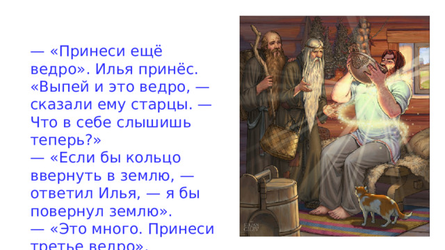 — «Принеси ещё ведро». Илья принёс. «Выпей и это ведро, — сказали ему старцы. — Что в себе слышишь теперь?» — «Если бы кольцо ввернуть в землю, — ответил Илья, — я бы повернул землю». — «Это много. Принеси третье ведро». 