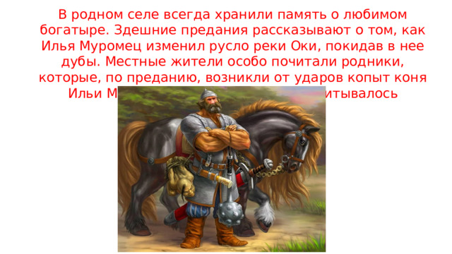 В родном селе всегда хранили память о любимом богатыре. Здешние предания рассказывают о том, как Илья Муромец изменил русло реки Оки, покидав в нее дубы. Местные жители особо почитали родники, которые, по преданию, возникли от ударов копыт коня Ильи Муромца. Таких родников насчитывалось множество. 