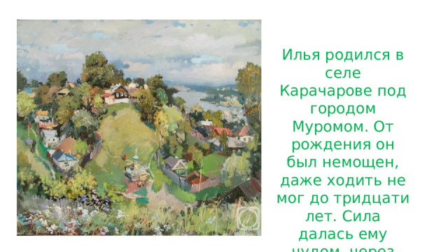 Илья родился в селе Карачарове под городом Муромом. От рождения он был немощен, даже ходить не мог до тридцати лет. Сила далась ему чудом, через святых старцев. 