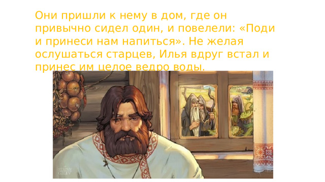 Они пришли к нему в дом, где он привычно сидел один, и повелели: «Поди и принеси нам напиться». Не желая ослушаться старцев, Илья вдруг встал и принес им целое ведро воды. 