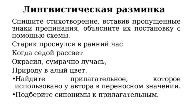 Лингвистическая разминка Спишите стихотворение, вставив пропущенные знаки препинания, объясните их постановку с помощью схемы. Старик проснулся в ранний час Когда седой рассвет Окрасил, сумрачно лучась, Природу в алый цвет. Найдите прилагательное, которое использовано у автора в переносном значении. Подберите синонимы к прилагательным. 