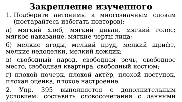 Закрепление изученного Подберите антонимы к многозначным словам (постарайтесь избегать повторов): а) мягкий хлеб, мягкий диван, мягкий голос; мягкое наказание, мягкие черты лица; б) мелкие ягоды, мелкий пруд, мелкий шрифт, мелкие недоделки, мелкий дождик; в) свободный народ, свободная речь, свободное место, свободная квартира, свободный костюм; г) плохой почерк, плохой актёр, плохой поступок, плохая оценка, плохое настроение. 2. Упр. 395 выполняется с дополнительным условием: составить словосочетания с данными словами. 