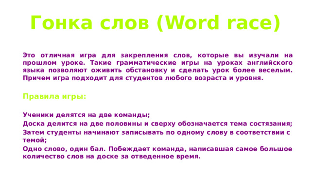 Гонка слов (Word race)  Это отличная игра для закрепления слов, которые вы изучали на прошлом уроке. Такие грамматические игры на уроках английского языка позволяют оживить обстановку и сделать урок более веселым. Причем игра подходит для студентов любого возраста и уровня.  Правила игры:  Ученики делятся на две команды; Доска делится на две половины и сверху обозначается тема состязания; Затем студенты начинают записывать по одному слову в соответствии с темой; Одно слово, один бал. Побеждает команда, написавшая самое большое количество слов на доске за отведенное время. 