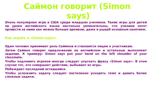  Саймон говорит (Simon says)  Очень популярная игра в США среди младших учеников. Такие игры для детей на уроке английского языка настолько увлекательны, что ученики хотят провести за ними как можно больше времени, даже в ущерб основным занятиям.  Как играть в «Simon says»:  Один человек принимает роль Саймона и становится лицом к участникам. Затем Саймон говорит предложение на английском и остальные выполняют задания. К примеру: Simon says put your hand on the left shoulder of your classmate. Чтобы подловить игроков иногда следует упускать фразу «Simon says». В этом случае тот, кто совершает действие, выбывает из игры. Побеждает последний оставшийся. Чтобы усложнить задачу следует постепенно ускорять темп и давать более сложные задачи. 