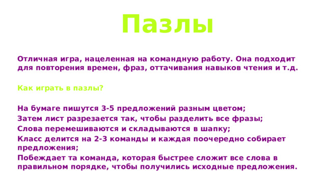  Пазлы Отличная игра, нацеленная на командную работу. Она подходит для повторения времен, фраз, оттачивания навыков чтения и т.д.  Как играть в пазлы?  На бумаге пишутся 3-5 предложений разным цветом; Затем лист разрезается так, чтобы разделить все фразы; Слова перемешиваются и складываются в шапку; Класс делится на 2-3 команды и каждая поочередно собирает предложения; Побеждает та команда, которая быстрее сложит все слова в правильном порядке, чтобы получились исходные предложения. 