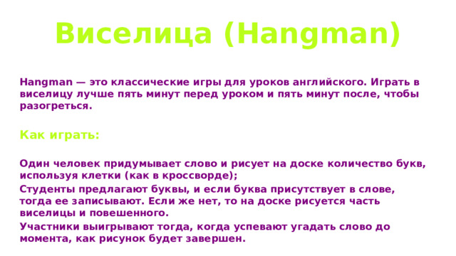 Виселица (Hangman) Hangman — это классические игры для уроков английского. Играть в виселицу лучше пять минут перед уроком и пять минут после, чтобы разогреться.  Как играть:  Один человек придумывает слово и рисует на доске количество букв, используя клетки (как в кроссворде); Студенты предлагают буквы, и если буква присутствует в слове, тогда ее записывают. Если же нет, то на доске рисуется часть виселицы и повешенного. Участники выигрывают тогда, когда успевают угадать слово до момента, как рисунок будет завершен. 