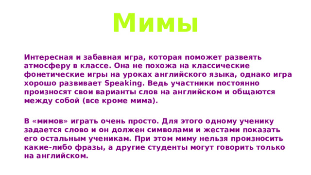 Мимы Интересная и забавная игра, которая поможет развеять атмосферу в классе. Она не похожа на классические фонетические игры на уроках английского языка, однако игра хорошо развивает Speaking. Ведь участники постоянно произносят свои варианты слов на английском и общаются между собой (все кроме мима).  В «мимов» играть очень просто. Для этого одному ученику задается слово и он должен символами и жестами показать его остальным ученикам. При этом миму нельзя произносить какие-либо фразы, а другие студенты могут говорить только на английском. 