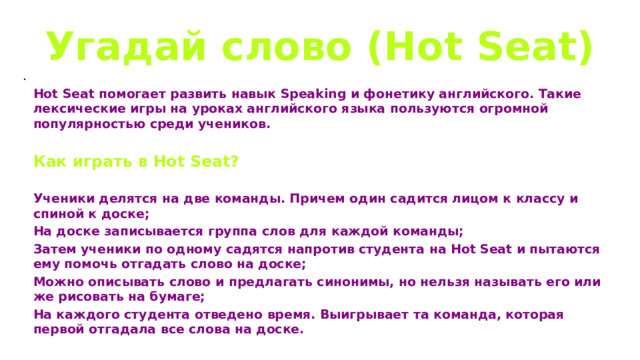 Угадай слово (Hot Seat) . Hot Seat помогает развить навык Speaking и фонетику английского. Такие лексические игры на уроках английского языка пользуются огромной популярностью среди учеников.  Как играть в Hot Seat?  Ученики делятся на две команды. Причем один садится лицом к классу и спиной к доске; На доске записывается группа слов для каждой команды; Затем ученики по одному садятся напротив студента на Hot Seat и пытаются ему помочь отгадать слово на доске; Можно описывать слово и предлагать синонимы, но нельзя называть его или же рисовать на бумаге; На каждого студента отведено время. Выигрывает та команда, которая первой отгадала все слова на доске. 