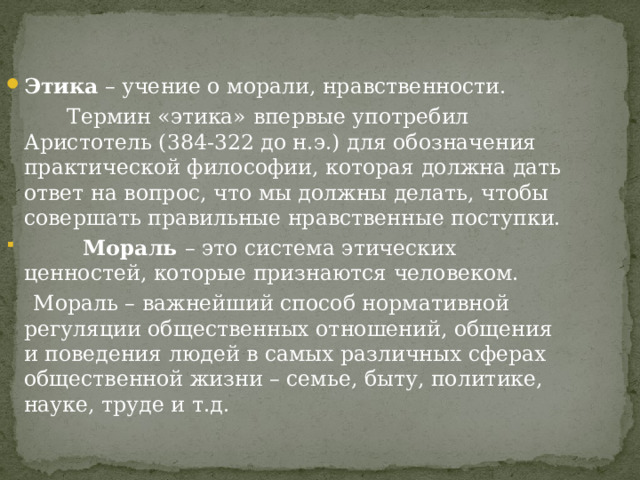 Этика – учение о морали, нравственности.  Термин «этика» впервые употребил Аристотель (384-322 до н.э.) для обозначения практической философии, которая должна дать ответ на вопрос, что мы должны делать, чтобы совершать правильные нравственные поступки.  Мораль – это система этических ценностей, которые признаются человеком.  Мораль – важнейший способ нормативной регуляции общественных отношений, общения и поведения людей в самых различных сферах общественной жизни – семье, быту, политике, науке, труде и т.д. 