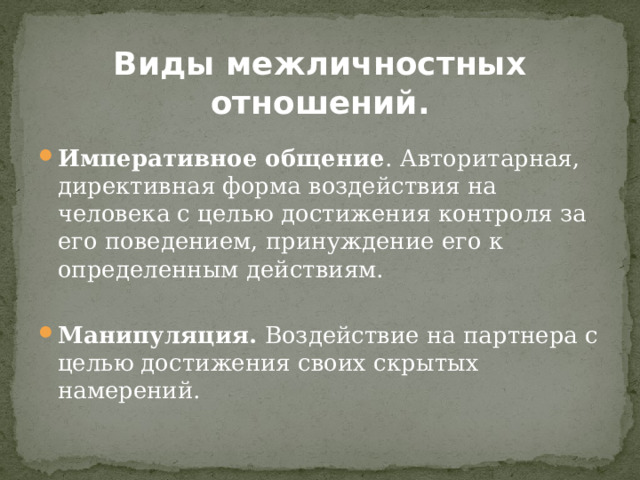 Виды межличностных отношений.  Императивное общение . Авторитарная, директивная форма воздействия на человека с целью достижения контроля за его поведением, принуждение его к определенным действиям. Манипуляция. Воздействие на партнера с целью достижения своих скрытых намерений. 