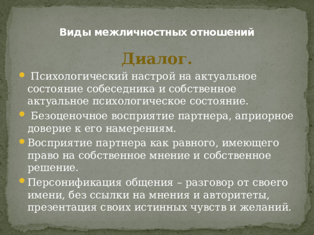 Виды межличностных отношений Диалог.  Психологический настрой на актуальное состояние собеседника и собственное актуальное психологическое состояние.  Безоценочное восприятие партнера, априорное доверие к его намерениям. Восприятие партнера как равного, имеющего право на собственное мнение и собственное решение. Персонификация общения – разговор от своего имени, без ссылки на мнения и авторитеты, презентация своих истинных чувств и желаний. 