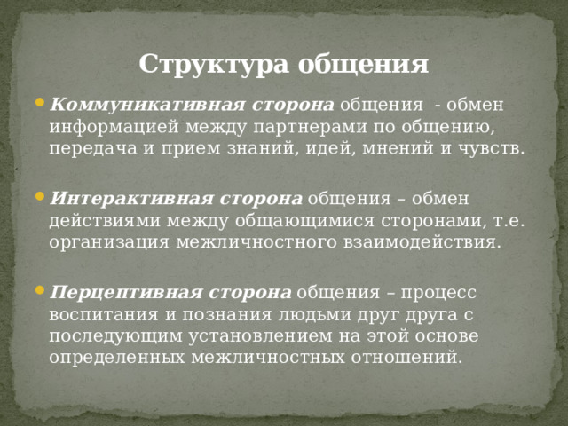 Структура общения Коммуникативная сторона общения - обмен информацией между партнерами по общению, передача и прием знаний, идей, мнений и чувств. Интерактивная сторона общения – обмен действиями между общающимися сторонами, т.е. организация межличностного взаимодействия. Перцептивная сторона общения – процесс воспитания и познания людьми друг друга с последующим установлением на этой основе определенных межличностных отношений. 