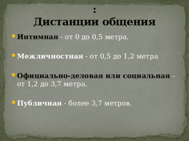 :  Дистанции общения Интимная - от 0 до 0,5 метра. Межличностная - от 0,5 до 1,2 метра Официально-деловая или социальная - от 1,2 до 3,7 метра. Публичная - более 3,7 метров. 