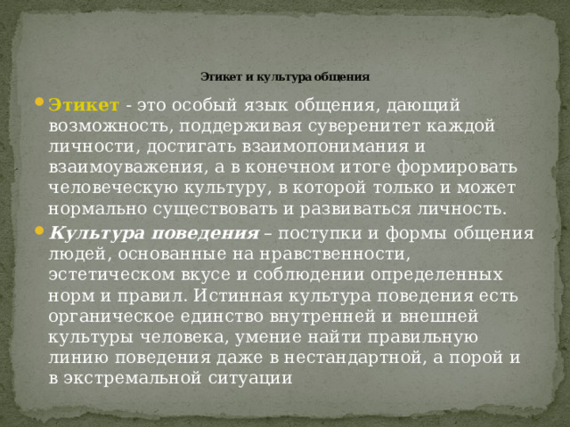  Этикет и культура общения Этикет - это особый язык общения, дающий возможность, поддерживая суверенитет каждой личности, достигать взаимопонимания и взаимоуважения, а в конечном итоге формировать человеческую культуру, в которой только и может нормально существовать и развиваться личность. Культура поведения – поступки и формы общения людей, основанные на нравственности, эстетическом вкусе и соблюдении определенных норм и правил. Истинная культура поведения есть органическое единство внутренней и внешней культуры человека, умение найти правильную линию поведения даже в нестандартной, а порой и в экстремальной ситуации 