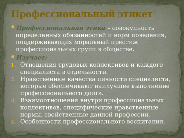 Профессиональный этикет Профессиональная этика – совокупность определенных обязанностей и норм поведения, поддерживающих моральный престиж профессиональных групп в обществе. Изучает: Отношения трудовых коллективов и каждого специалиста в отдельности. Нравственные качества личности специалиста, которые обеспечивают наилучшее выполнение профессионального долга. Взаимоотношения внутри профессиональных коллективов, специфические нравственные нормы, свойственные данной профессии. Особенности профессионального воспитания. 