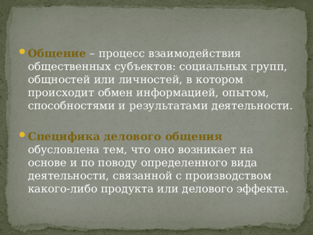 Общение  – процесс взаимодействия общественных субъектов: социальных групп, общностей или личностей, в котором происходит обмен информацией, опытом, способностями и результатами деятельности. Специфика делового общения обусловлена тем, что оно возникает на основе и по поводу определенного вида деятельности, связанной с производством какого-либо продукта или делового эффекта. 