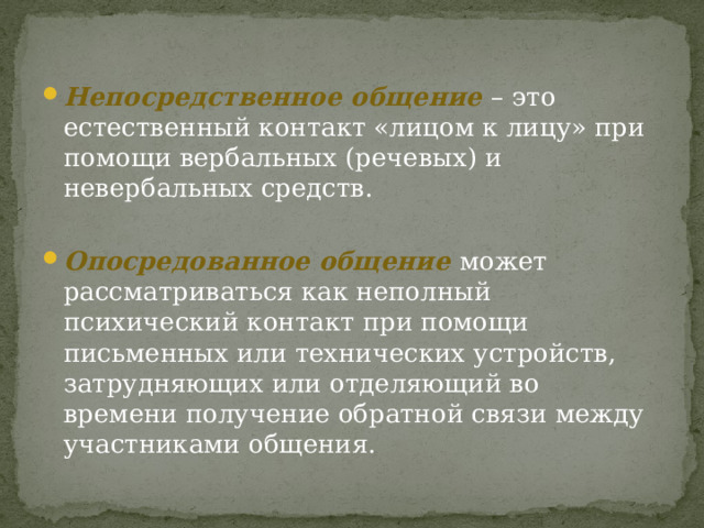    Непосредственное общение  – это естественный контакт «лицом к лицу» при помощи вербальных (речевых) и невербальных средств. Опосредованное общение  может рассматриваться как неполный психический контакт при помощи письменных или технических устройств, затрудняющих или отделяющий во времени получение обратной связи между участниками общения. 