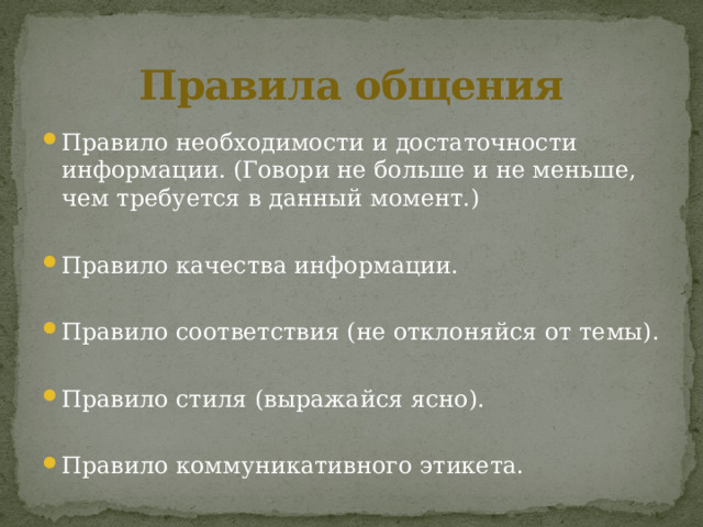 Правила общения Правило необходимости и достаточности информации. (Говори не больше и не меньше, чем требуется в данный момент.) Правило качества информации. Правило соответствия (не отклоняйся от темы). Правило стиля (выражайся ясно). Правило коммуникативного этикета. 