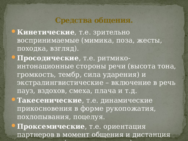 Средства общения. Кинетические , т.е. зрительно воспринимаемые (мимика, поза, жесты, походка, взгляд). Просодические , т.е. ритмико-интонационные стороны речи (высота тона, громкость, тембр, сила ударения) и экстралингвистические – включение в речь пауз, вздохов, смеха, плача и т.д. Такесенические , т.е. динамические прикосновения в форме рукопожатия, похлопывания, поцелуя. Проксемические , т.е. ориентация партнеров в момент общения и дистанция между ними (дистанцирование). 