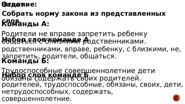 Ответ  Команды А: Родители не вправе запретить ребенку общаться с близкими родственниками.  Команды Б: Задание: Трудоспособные совершеннолетние дети обязаны содержать своих родителей. Собрать норму закона из представленных слов.   Набор слов команде А родственниками, вправе, ребенку, с близкими, не, запретить, родители, общаться.  Набор слов команде Б родителей, трудоспособные, обязаны, своих, дети, нетрудоспособных, содержать, совершеннолетние.  