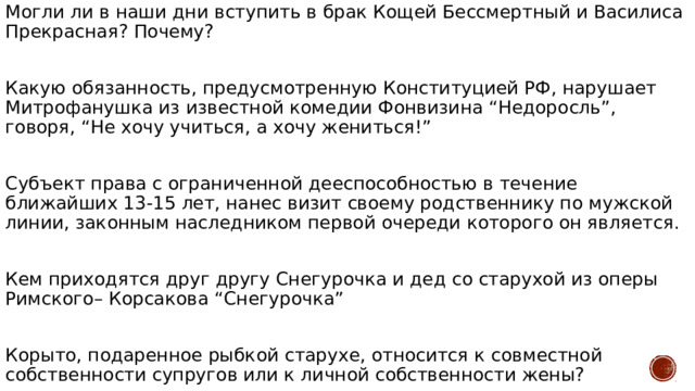 Могли ли в наши дни вступить в брак Кощей Бессмертный и Василиса Прекрасная? Почему? Какую обязанность, предусмотренную Конституцией РФ, нарушает Митрофанушка из известной комедии Фонвизина “Недоросль”, говоря, “Не хочу учиться, а хочу жениться!” Субъект права с ограниченной дееспособностью в течение ближайших 13-15 лет, нанес визит своему родственнику по мужской линии, законным наследником первой очереди которого он является. Кем приходятся друг другу Снегурочка и дед со старухой из оперы Римского– Корсакова “Снегурочка” Корыто, подаренное рыбкой старухе, относится к совместной собственности супругов или к личной собственности жены? 