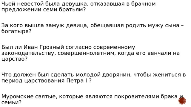 Чьей невестой была девушка, отказавшая в брачном предложении семи братьям? За кого вышла замуж девица, обещавшая родить мужу сына – богатыря? Был ли Иван Грозный согласно современному законодательству, совершеннолетним, когда его венчали на царство? Что должен был сделать молодой дворянин, чтобы жениться в период царствования Петра I ? Муромские святые, которые являются покровителями брака и семьи? 