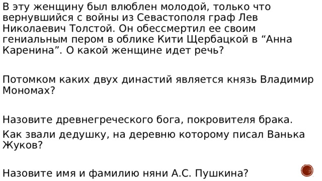 В эту женщину был влюблен молодой, только что вернувшийся с войны из Севастополя граф Лев Николаевич Толстой. Он обессмертил ее своим гениальным пером в облике Кити Щербацкой в “Анна Каренина”. О какой женщине идет речь? Потомком каких двух династий является князь Владимир Мономах? Назовите древнегреческого бога, покровителя брака. Как звали дедушку, на деревню которому писал Ванька Жуков? Назовите имя и фамилию няни А.С. Пушкина? 