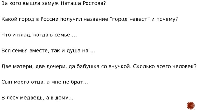 За кого вышла замуж Наташа Ростова? Какой город в России получил название “город невест” и почему? Что и клад, когда в семье … Вся семья вместе, так и душа на … Две матери, две дочери, да бабушка со внучкой. Сколько всего человек? Сын моего отца, а мне не брат… В лесу медведь, а в дому… 