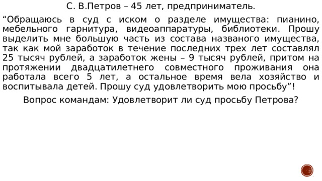 С. В.Петров – 45 лет, предприниматель. “ Обращаюсь в суд с иском о разделе имущества: пианино, мебельного гарнитура, видеоаппаратуры, библиотеки. Прошу выделить мне большую часть из состава названого имущества, так как мой заработок в течение последних трех лет составлял 25 тысяч рублей, а заработок жены – 9 тысяч рублей, притом на протяжении двадцатилетнего совместного проживания она работала всего 5 лет, а остальное время вела хозяйство и воспитывала детей. Прошу суд удовлетворить мою просьбу”! Вопрос командам: Удовлетворит ли суд просьбу Петрова? 