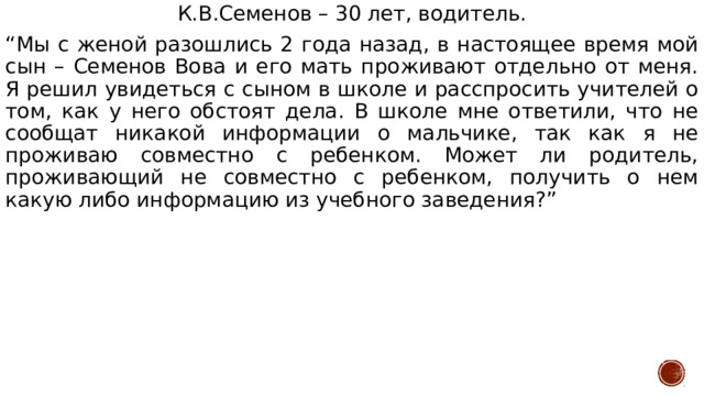 К.В.Семенов – 30 лет, водитель. “ Мы с женой разошлись 2 года назад, в настоящее время мой сын – Семенов Вова и его мать проживают отдельно от меня. Я решил увидеться с сыном в школе и расспросить учителей о том, как у него обстоят дела. В школе мне ответили, что не сообщат никакой информации о мальчике, так как я не проживаю совместно с ребенком. Может ли родитель, проживающий не совместно с ребенком, получить о нем какую либо информацию из учебного заведения?” 