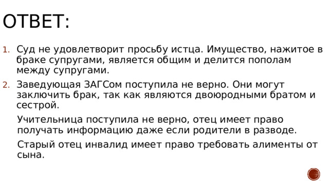 Ответ: Суд не удовлетворит просьбу истца. Имущество, нажитое в браке супругами, является общим и делится пополам между супругами. Заведующая ЗАГСом поступила не верно. Они могут заключить брак, так как являются двоюродными братом и сестрой. Учительница поступила не верно, отец имеет право получать информацию даже если родители в разводе. Старый отец инвалид имеет право требовать алименты от сына.  