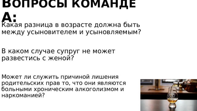 В опросы команде А: Какая разница в возрасте должна быть между усыновителем и усыновляемым? В каком случае супруг не может развестись с женой? Может ли служить причиной лишения родительских прав то, что они являются больными хроническим алкоголизмом и наркоманией? Не менее 16. Во время беременности и в течение года после рождения ребенка. Да 