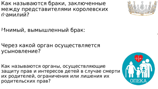 Как называются браки, заключенные между представителями королевских фамилий? Мнимый, вымышленный брак: Через какой орган осуществляется усыновление? Как называются органы, осуществляющие защиту прав и интересов детей в случае смерти их родителей, ограничения или лишения их родительских прав? Династический Фиктивный Суд Органы опеки и попечительства 