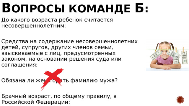 В опросы команде Б : До какого возраста ребенок считается несовершеннолетним: Средства на содержание несовершеннолетних детей, супругов, других членов семьи, взыскиваемые с лиц, предусмотренных законом, на основании решения суда или соглашения: Обязана ли жена брать фамилию мужа? Брачный возраст, по общему правилу, в Российской Федерации: 18 Алименты Нет 18 лет 