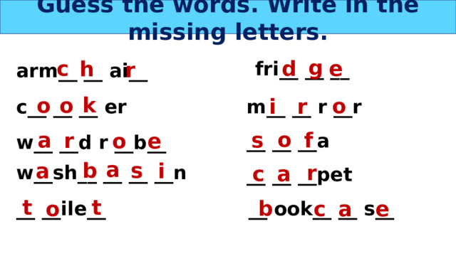 Guess the words. Write in the missing letters. g c e d h fri__ __ __ r arm__ __ ai__ k o o o i r m__ __ r __r c__ __ __ er o f s a r o e __ __ __a w__ __d r __b__ a b s i a r w__sh__ __ __ __n a c __ __ __pet t t b a o c e __ ook__ __ s__ __ __ile__ 