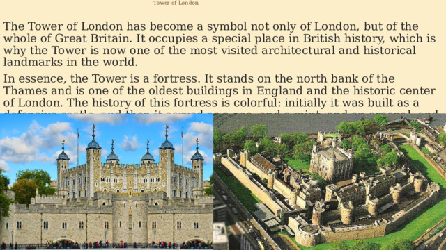  Tower of London The Tower of London has become a symbol not only of London, but of the whole of Great Britain. It occupies a special place in British history, which is why the Tower is now one of the most visited architectural and historical landmarks in the world. In essence, the Tower is a fortress. It stands on the north bank of the Thames and is one of the oldest buildings in England and the historic center of London. The history of this fortress is colorful: initially it was built as a defensive castle, and then it served as a zoo, and a mint, and an arsenal, and a prison, and an observatory, and a repository of royal jewels. Now it is a museum. 