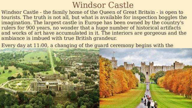 Windsor Castle Windsor Castle - the family home of the Queen of Great Britain - is open to tourists. The truth is not all, but what is available for inspection boggles the imagination. The largest castle in Europe has been owned by the country's rulers for 900 years, no wonder that a huge number of historical artifacts and works of art have accumulated in it. The interiors are gorgeous and the ambiance is imbued with true British grandeur. Every day at 11:00, a changing of the guard ceremony begins with the participation of the orchestra and guards in red uniforms and with bear hats on their heads. 