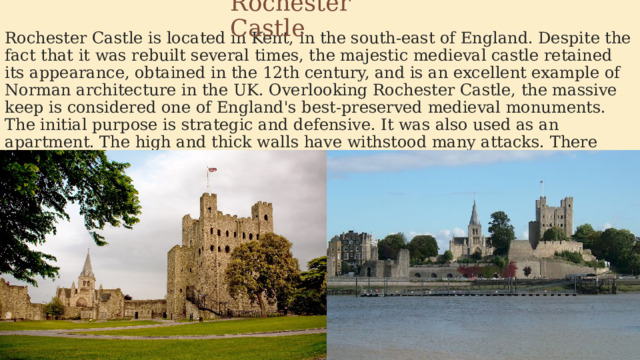 Rochester Castle Rochester Castle is located in Kent, in the south-east of England. Despite the fact that it was rebuilt several times, the majestic medieval castle retained its appearance, obtained in the 12th century, and is an excellent example of Norman architecture in the UK. Overlooking Rochester Castle, the massive keep is considered one of England's best-preserved medieval monuments. The initial purpose is strategic and defensive. It was also used as an apartment. The high and thick walls have withstood many attacks. There were ditches, which were filled up with the loss of need. 