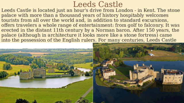 Leeds Castle Leeds Castle is located just an hour's drive from London - in Kent. The stone palace with more than a thousand years of history hospitably welcomes tourists from all over the world and, in addition to standard excursions, offers travelers a whole range of entertainment: from golf to falconry. It was erected in the distant 11th century by a Norman baron. After 150 years, the palace (although in architecture it looks more like a stone fortress) came into the possession of the English rulers. For many centuries, Leeds Castle remained a royal residence, but at the beginning of the 20th century it passed, so to speak, into private hands. 