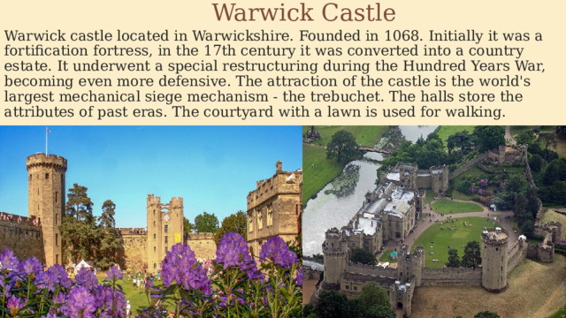  Warwick Castle Warwick castle located in Warwickshire. Founded in 1068. Initially it was a fortification fortress, in the 17th century it was converted into a country estate. It underwent a special restructuring during the Hundred Years War, becoming even more defensive. The attraction of the castle is the world's largest mechanical siege mechanism - the trebuchet. The halls store the attributes of past eras. The courtyard with a lawn is used for walking. 