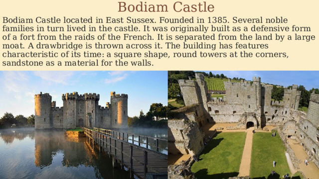  Bodiam Castle Bodiam Castle located in East Sussex. Founded in 1385. Several noble families in turn lived in the castle. It was originally built as a defensive form of a fort from the raids of the French. It is separated from the land by a large moat. A drawbridge is thrown across it. The building has features characteristic of its time: a square shape, round towers at the corners, sandstone as a material for the walls. 