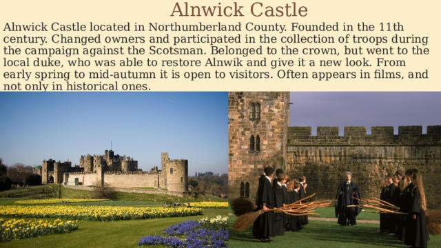  Alnwick Castle Alnwick Castle located in Northumberland County. Founded in the 11th century. Changed owners and participated in the collection of troops during the campaign against the Scotsman. Belonged to the crown, but went to the local duke, who was able to restore Alnwik and give it a new look. From early spring to mid-autumn it is open to visitors. Often appears in films, and not only in historical ones. 