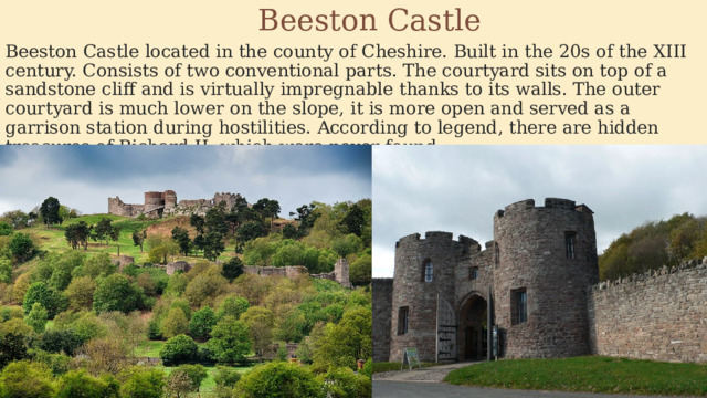  Beeston Castle Beeston Castle located in the county of Cheshire. Built in the 20s of the XIII century. Consists of two conventional parts. The courtyard sits on top of a sandstone cliff and is virtually impregnable thanks to its walls. The outer courtyard is much lower on the slope, it is more open and served as a garrison station during hostilities. According to legend, there are hidden treasures of Richard II, which were never found. 