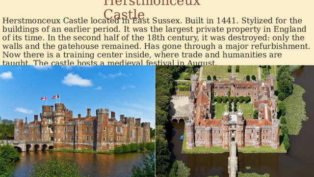 Herstmonceux Castle Herstmonceux Castle located in East Sussex. Built in 1441. Stylized for the buildings of an earlier period. It was the largest private property in England of its time. In the second half of the 18th century, it was destroyed: only the walls and the gatehouse remained. Has gone through a major refurbishment. Now there is a training center inside, where trade and humanities are taught. The castle hosts a medieval festival in August. 