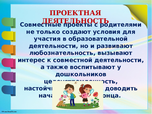 ПРОЕКТНАЯ ДЕЯТЕЛЬНОСТЬ Совместные проекты с родителями не только создают условия для участия в образовательной деятельности, но и развивают любознательность, вызывают интерес к совместной деятельности, а также воспитывают у дошкольников целеустремленность, настойчивость, умение доводить начатое дело до конца. 