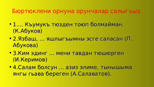 Бюртюклени орнуна орунчалар салыгъыз. 1.... Къумукъ тюзден тоюп болмайман. (К.Абуков) 2.Язбаш, ... яшлыгъымны эсге саласан (П. Абукова) 3.Ким эдинг ... мени тавдан тюшюрген (И.Керимов) 4.Салам болсун ... азиз элиме, тынышыма янгы гьава береген (А.Салаватов). 