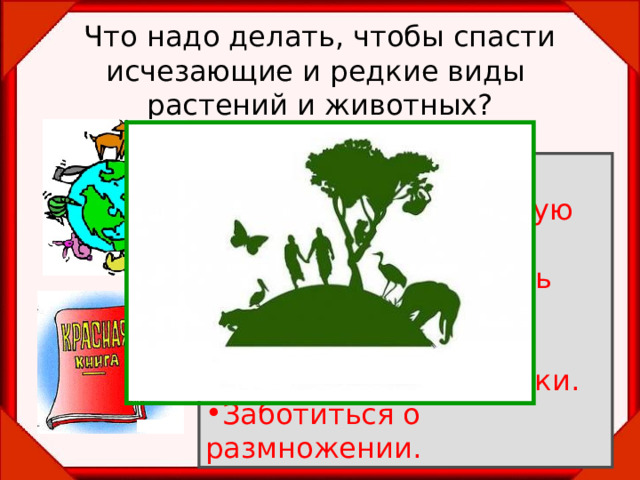 Что надо делать, чтобы спасти исчезающие и редкие виды  растений и животных? Запретить охоту. Запретить чрезмерную  добычу животных. Запретить разрушать  места обитания животных. Охранять заповедники. Заботиться о размножении. 