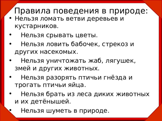 Правила поведения в природе: Нельзя ломать ветви деревьев и кустарников.  Нельзя срывать цветы.  Нельзя ловить бабочек, стрекоз и других насекомых.  Нельзя уничтожать жаб, лягушек, змей и других животных.  Нельзя разорять птичьи гнёзда и трогать птичьи яйца.  Нельзя брать из леса диких животных и их детёнышей.  Нельзя шуметь в природе. 