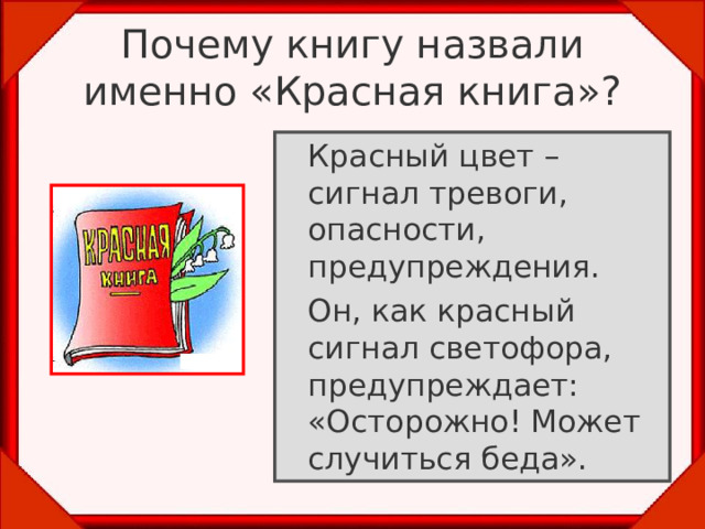 Почему книгу назвали именно «Красная книга»?  Красный цвет – сигнал тревоги, опасности, предупреждения.   Он, как красный сигнал светофора, предупреждает: «Осторожно! Может случиться беда». 